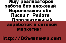 Ищу реализаторов, работа без вложений - Воронежская обл., Лиски г. Работа » Дополнительный заработок и сетевой маркетинг   